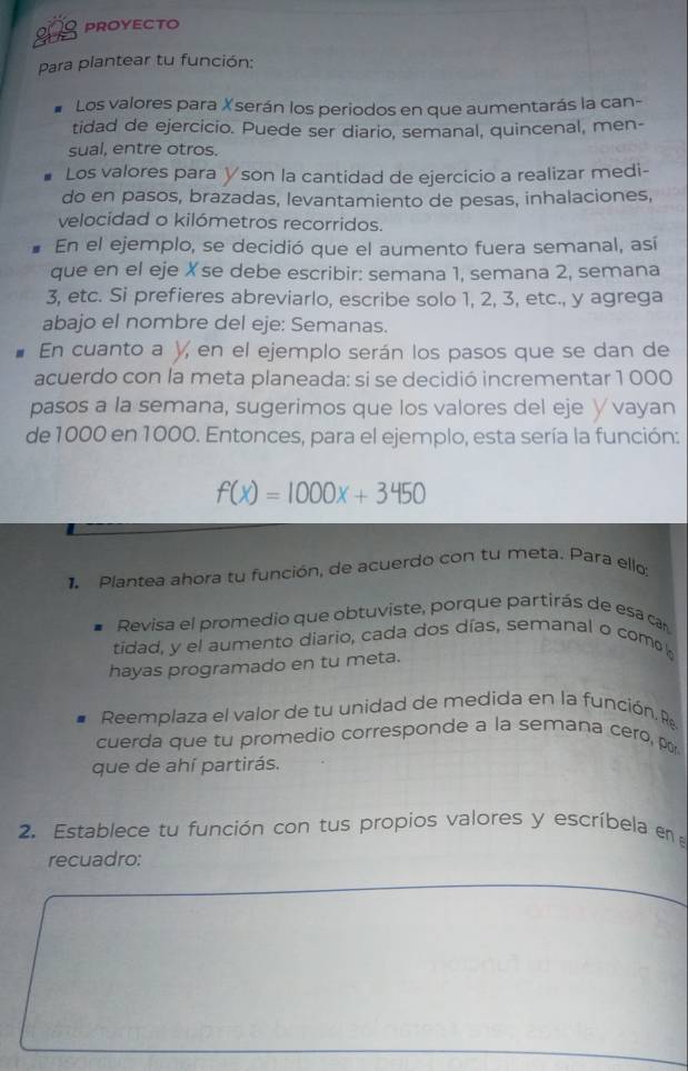 208 PROYECTO 
Para plantear tu función: 
Los valores para Xserán los periodos en que aumentarás la can- 
tidad de ejercicio. Puede ser diario, semanal, quincenal, men- 
sual, entre otros. 
Los valores para ∀son la cantidad de ejercicio a realizar medi- 
do en pasos, brazadas, levantamiento de pesas, inhalaciones, 
velocidad o kilómetros recorridos. 
En el ejemplo, se decidió que el aumento fuera semanal, así 
que en el eje Xse debe escribir: semana 1, semana 2, semana
3, etc. Si prefieres abreviarlo, escribe solo 1, 2, 3, etc., y agrega 
abajo el nombre del eje: Semanas. 
En cuanto a y, en el ejemplo serán los pasos que se dan de 
acuerdo con la meta planeada: si se decidió incrementar 1 000
pasos a la semana, sugerimos que los valores del eje ∨vayan 
de 1000 en 1000. Entonces, para el ejemplo, esta sería la función:
f(x)=1000x+3450
1 Piantea ahora tu función, de acuerdo con tu meta. Para ello: 
Revisa el promedio que obtuviste, porque partirás de esa can 
tidad, y el aumento diario, cada dos días, semanal o com 
hayas programado en tu meta. 
Reemplaza el valor de tu unidad de medida en la función. R 
cuerda que tu promedio corresponde a la semana cero, p 
que de ahí partirás. 
2. Establece tu función con tus propios valores y escríbela en 
recuadro: