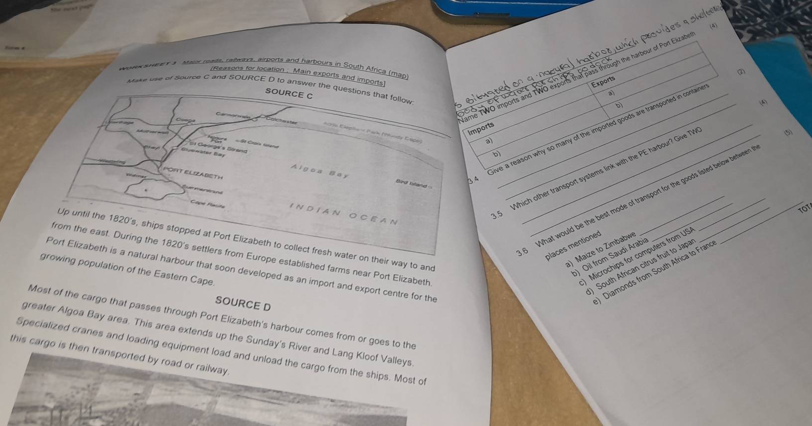 cete
(A)
podwh c provid
work sweak 3 Maior roads, railways, airports and harbours in South Africa (map)
(2)
[Reasons for location ; Main exports and imports]
ame TWO imports and TWO exports that pass through the harbour of Port Elizab
Exports
Make use of Source C and SOURCE D to answer the questions that follow
SOURCE C
wer
a)
b)
(A)
Coog
Imports
4 Give a reason why so many of the imported goods are transported in contain
(5)
Aorse Eléplient Pisk (Wundy Cepe)
a)
pura Sª Capón faerat
Es Gac cás Sire
Bpewäter Bay
b
5 Which other transport systems link with the PE harbour? Give TV_
PORT ELIZABETH
Algoa Say Bird Island
ue menér na
6 What would be the best mode of transport for the goods listed below between 
Cope Macita
TOT
I N D I A N O C E A N
Up until the 1820 's, ships stopped at Port Elizabeth to collect fresh water on their way to and
places mentioned
) Maize to Zimbabw
Port Elizabeth is a natural harbour that soon developed as an import and export centre for the Diamonds from South Africa to Franc
from the east. During the 1820 's settlers from Europe established farms near Port Elizabeth
) Oil from Saudi Arabia
growing population of the Eastern Cape.
Microchips for computers from US
) South African citrus fruit to Japa
SOURCE D
Most of the cargo that passes through Port Elizabeth's harbour comes from or goes to the
greater Algoa Bay area. This area extends up the Sunday's River and Lang Kloof Valleys
Specialized cranes and loading equipment load and unload the cargo from the ships. Most of
this cargo is then transported by road or railway .