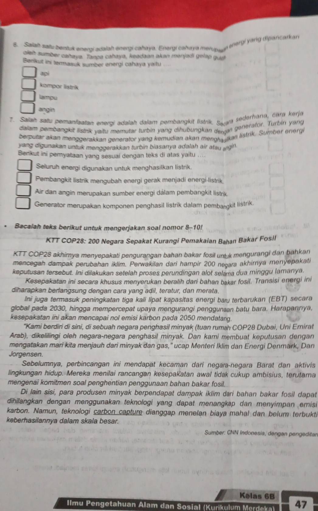 ənergi yang dipancarkan
6. Saiah sats bentuk energi adalah energi cahaya. Energi cahaya merupad
oleh sumber cahaya. Tampa cahaya, keadaan akan menjadi gelap gus
Berikut ini termasuk sumber energi cahaya yaitu
api
Rompor listrik
lampu
angin
7. Saiah sats pemanfaatan eneroi adalah dalam pembangkit listrik. Sa ara sederhana, cara kerja
daiem pembangkit listrik yaitu memutar turbin yang dihübungkan denan generalor. Turbin yang
berputar akan menggerakkan generator yang kemudian akan menghauikan listrik. Sumber energi
yang digunakan untuk menggerakkan turbin biasanya adalah air atau angin.
Berikut ini pernyataan yang sesuai dengan teks di atas yaitu ....
Seluruh energi digunakan untuk menghasilkan listrik.
Pembangkit listrik mengubah energi gerak menjadi energi-listrik.
Air dan angin merupakan sumber energi dalam pembangkit listrik,
Generator merupakan komponen penghasil listrik dalam pembangkit listrik.
Bacalah teks berikut untuk mengerjakan soal nomor 8-10!
KTT COP28: 200 Negara Sepakat Kurangi Pemakaian Bahan Bakar Fosil
KTT COP28 akhimya menyepakati pengurangan bahan bakar fosil untuk mengurangi dan bahkan
mencegah dampak perubahan iklim. Perwakilan dari hampir 200 negara akhirnya menyepakati
keputusan tersebut. Ini dilakukan setelah proses perundingan alot selama dua minggu lamanya.
Kesepakatan ini secara khusus menyerukan beralih dari bahan bakar fosil. Transisi energi ini
diharapkan berlangsung dengan cara yang adil, teratur, dan merata.
Ini juga termasuk peningkatan tiga kali lipat kapasitas energi baru terbarukan (EBT) secara
globall pada 2030, hingga mempercepat upaya mengurangi penggunaan batu bara. Harapannya,
kesepakatan ini akan mencapai nol emisi karbon pada 2050 mendatang.
*Kami berdiri di sini, di sebuah negara penghasil minyak (tuan rumah COP28 Dubai, Uni Emirat
Arab), dikelilingi oleh negara-negara penghasil minyak. Dan kami membuat keputusan dengan
mengatakan mari kita menjauh dari minyak dan gas,” ucap Menteri Iklim dan Energi Denmark, Dan
Jorgensen.
Sebelumnya, perbincangan ini mendapat kecaman dari negara-negara Barat dan aktivis
lingkungan hidup. Mereka menilai rancangan kesepakatan awal tidak cukup ambisius, terutama
mengenai komitmen soal penghentian penggunaan bahan bakar fosil.
Di lain sisi, para produsen minyak berpendapat dampak iklim dari bahan bakar fosil dapat
dihilangkan dengan menggunakan teknologi yang dapat menangkap dan menyimpan emisi
karbon. Namun, teknologi carbon capture dianggap menelan biaya mahal dan belum terbukti
keberhasilannya dalam skala besar.
Sumber: CNN Indonesia, dengan pengeditan
Kelas 6B
Ilmu Pengetahuan Alam dan Sosial (Kurikulum Merdeka) 47