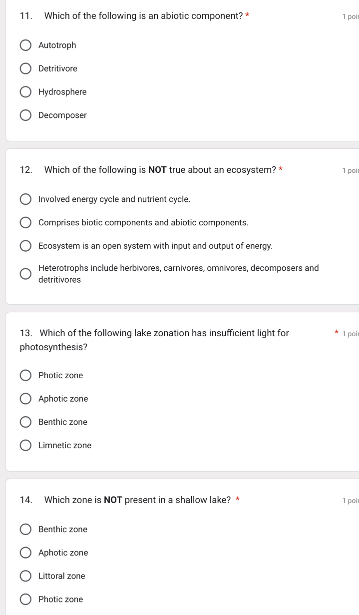 Which of the following is an abiotic component? * 1 poi
Autotroph
Detritivore
Hydrosphere
Decomposer
12. Which of the following is NOT true about an ecosystem? * 1 poi
Involved energy cycle and nutrient cycle.
Comprises biotic components and abiotic components.
Ecosystem is an open system with input and output of energy.
Heterotrophs include herbivores, carnivores, omnivores, decomposers and
detritivores
13. Which of the following lake zonation has insufficient light for
1 poi
photosynthesis?
Photic zone
Aphotic zone
Benthic zone
Limnetic zone
14. Which zone is NOT present in a shallow lake? * 1 poi
Benthic zone
Aphotic zone
Littoral zone
Photic zone