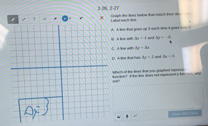 2-26, 2-27 
Graph the lines below that match their description 
T √ Ir × abel each line. 
. A line that goes up 3 each time it goes over 5. 
. A line with △ x=4 and △ y=-6. 
. A line with △ y=△ x. 
. A line that has △ y=3 and △ x=0. 
Which of the lines that you graphed represent a 
function? If the line does not represent a functon, why 
not? 
Share With Class