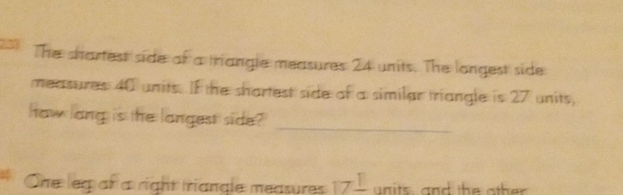 The shartest side of a triangle measures 24 units. The longest side 
measures 40 units. If the shartest side of a similar triangle is 27 units, 
haw lang is the langest side?_ 
One leg of a right triangle measures 17frac 1 un its, and the other .