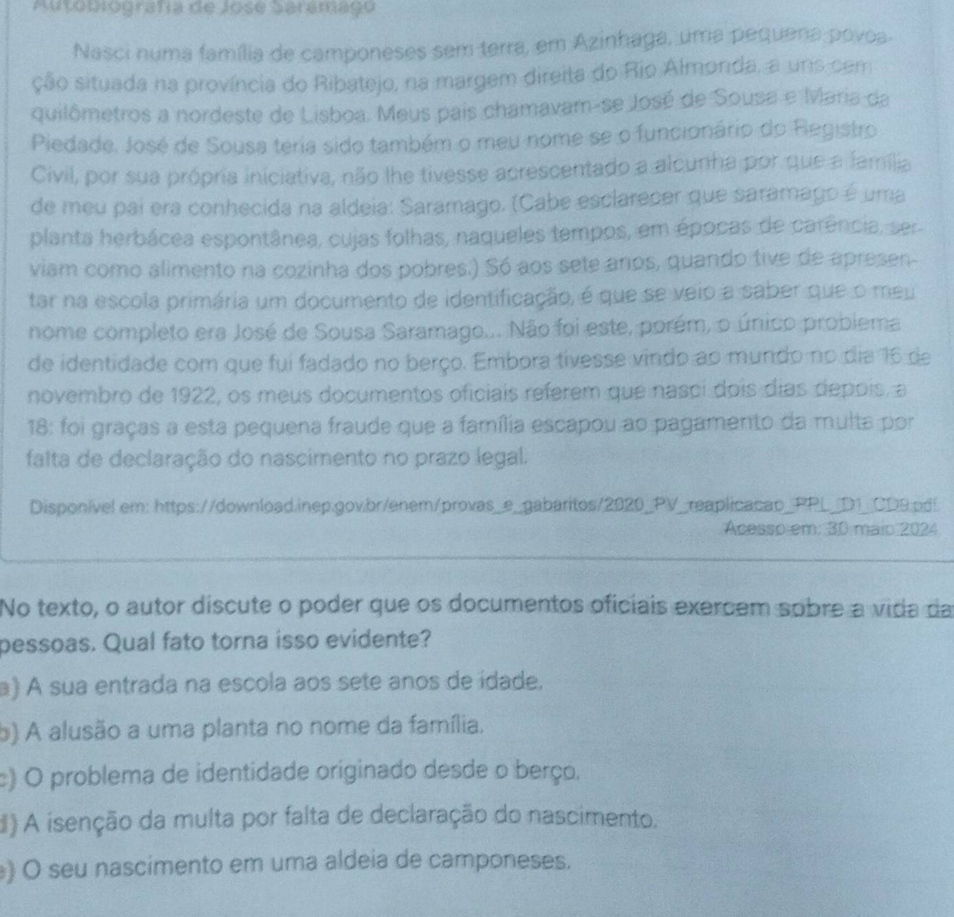 Autobiografía de Jose Saramago
Nasci numa família de camponeses sem terra, em Azinhaga, uma pequena povoa
ção situada na província do Ribatejo, na margem direita do Rio Almonda, a uns cem
quilômetros a nordeste de Lisboa. Meus pais chamavam-se José de Sousa e Maria da
Piedade. José de Sousa teria sido também o meu nome se o funcionário do Registro
Civil, por sua própria iniciativa, não lhe tivesse acrescentado a alcunha por que a família
de meu pai era conhecida na aldeia: Saramago. (Cabe esclarecer que saramago é uma
planta herbácea espontânea, cujas folhas, naqueles tempos, em épocas de carência, ser
viam como alimento na cozinha dos pobres.) Só aos sete arios, quando tive de apresen-
tar na escola primária um documento de identificação, é que se veio a saber que o meu
nome completo era José de Sousa Saramago... Não foi este, porém, o único problema
de identidade com que fui fadado no berço. Embora tivesse vindo ao mundo no dia 16 de
novembro de 1922, os meus documentos oficiais referem que nasci dois días depois, a
18: foi graças a esta pequena fraude que a família escapou ao pagamento da multa por
falta de declaração do nascimento no prazo legal.
Disponível em: https://download.inep.gov.br/enem/provas_e_gabaritos/2020_PV_reaplicacap_PPL_D1_CD9.pd!
Acesso em: 30 maio 2024
No texto, o autor discute o poder que os documentos oficiais exercem sobre a vida da
pessoas. Qual fato torna isso evidente?
a) A sua entrada na escola aos sete anos de ídade.
b) A alusão a uma planta no nome da família.
c) O problema de identidade originado desde o berço.
d) A isenção da multa por falta de declaração do nascimento.
) O seu nascimento em uma aldeia de camponeses.