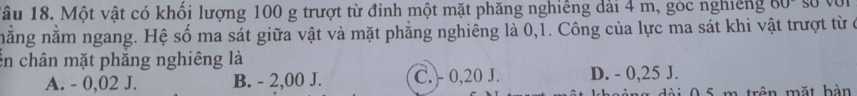 Tâu 18. Một vật có khối lượng 100 g trượt từ đỉnh một mặt phăng nghiêng dài 4 m, góc nghiêng 60°
nằng nằm ngang. Hệ số ma sát giữa vật và mặt phẳng nghiêng là 0,1. Công của lực ma sát khi vật trượt từ ở
En chân mặt phăng nghiêng là
A. - 0,02 J. B. - 2,00 J.
C. 0,20 J. D. - 0,25 J.
0 5 m trên mặt b àn