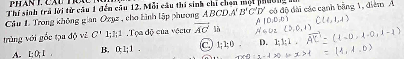 PHAN I. CAU TRAC N
Thí sinh trã lời từ câu 1 đến câu 12. Mỗi câu thí sinh chỉ chọn mọt phường al.
Câu 1. Trong không gian Oxyz , cho hình lập phương I ABCL A'B'C'D' có độ dài các cạnh bằng 1, diểm A
trùng với gốc tọa độ và C' 1; 1; 1.Tọa độ của véctơ vector A'C' là
A. 1; 0; 1. B. 0; 1; 1. C. ) 1; 1; 0. D.