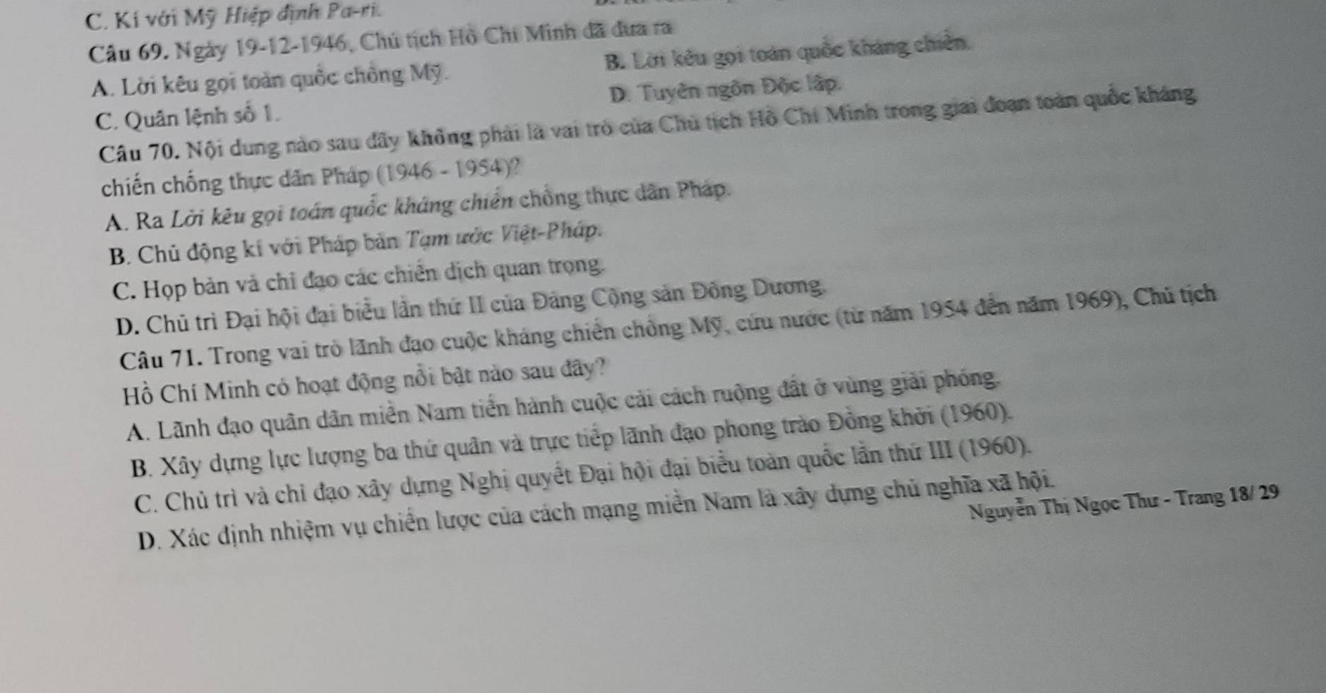 C. Kí với Mỹ Hiệp định Pa-ri.
Câu 69. Ngày 19-12-1946, Chủ tịch Hồ Chi Minh đã đưa ra
A. Lời kêu gọi toàn quốc chồng Mỹ. B. Lời kêu gọi toán quốc kháng chiên,
C. Quân lệnh số 1. D. Tuyên ngôn Độc lập.
Câu 70. Nội dung nào sau đãy không phải là vai trò của Chủ tịch Hồ Chí Minh trong giai đoạn toàn quốc kháng
chiến chống thực dân Pháp (1946 - 1954)?
A. Ra Lời kêu gọi toán quốc kháng chiến chồng thực dân Pháp.
B. Chủ động kí với Pháp bản Tạm ước Việt-Pháp.
C. Họp bản và chỉ đạo các chiến dịch quan trọng.
D. Chủ trì Đại hội đại biểu lần thứ II của Đảng Cộng sản Đông Dương.
Câu 71. Trong vai trò lãnh đạo cuộc kháng chiến chồng Mỹ, cứu nước (từ năm 1954 đến năm 1969), Chủ tịch
Hồ Chí Minh có hoạt động nổi bật nào sau đây?
A. Lãnh đạo quân dân miền Nam tiền hành cuộc cải cách ruộng đất ở vùng giải phống.
B. Xây dựng lực lượng ba thứ quân và trực tiếp lãnh đạo phong trào Đồng khởi (1960).
C. Chủ trì và chỉ đạo xây dựng Nghị quyết Đại hội đại biểu toàn quốc lần thứ III (1960).
Nguyễn Thị Ngọc Thư - Trang 18/ 29
D. Xác định nhiệm vụ chiến lược của cách mạng miền Nam là xây dựng chủ nghĩa xã hội.