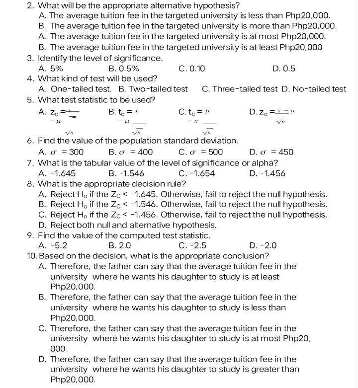 What will be the appropriate alternative hypothesis?
A. The average tuition fee in the targeted university is less than Php20,000.
B. The average tuition fee in the targeted university is more than Php20,000.
A. The average tuition fee in the targeted university is at most Php20,000.
B. The average tuition fee in the targeted university is at least Php20,000
3. Identify the level of significance.
A. 5% B. 0.5% C. 0.10 D. 0.5
4. What kind of test will be used?
A. One-tailed test. B. Two-tailed test C. Three-tailed test D. No-tailed test
5. What test statistic to be used?
A. Z_c=frac x_  _ B. t_c=x _ C. t_c=mu _ D. Z_c= (x-)/sqrt(n) mu
μ
μ
-x
sqrt(n)
sqrt(n)
sqrt(n)
6. Find the value of the population standard deviation.
A. sigma =300 B. sigma =400 C. sigma =500 D. sigma =450
7. What is the tabular value of the level of significance or alpha?
A. -1.645 B. -1.546 C. -1.654 D. -1.456
8. What is the appropriate decision rule?
A. Reject H_o if the Z_c . Otherwise, fail to reject the null hypothesis.
B. Reject H_o if the Z_C . Otherwise, fail to reject the null hypothesis.
C. Reject H_o if the Z_c . Otherwise, fail to reject the null hypothesis.
D. Reject both null and alternative hypothesis.
9. Find the value of the computed test statistic.
A. -5.2 B. 2.0 C. -2.5 D. -2.0
10. Based on the decision, what is the appropriate conclusion?
A. Therefore, the father can say that the average tuition fee in the
university where he wants his daughter to study is at least
Php20,000.
B. Therefore, the father can say that the average tuition fee in the
university where he wants his daughter to study is less than
Php20,000.
C. Therefore, the father can say that the average tuition fee in the
university where he wants his daughter to study is at most Php20,
000.
D. Therefore, the father can say that the average tuition fee in the
university where he wants his daughter to study is greater than
Php20,000.