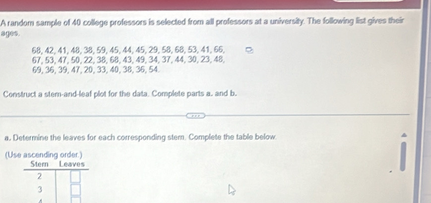 A random sample of 40 college professors is selected from all professors at a university. The following list gives their 
ages.
68, 42, 41, 48, 38, 59, 45, 44, 45, 29, 58, 68, 53, 41, 66,
67, 53, 47, 50, 22, 38, 68, 43, 49, 34, 37, 44, 30, 23, 48,
69, 36, 39, 47, 20, 33, 40, 38, 36, 54. 
Construct a stem-and-leaf plot for the data. Complete parts a. and b. 
a. Determine the leaves for each corresponding stem. Complete the table below 
(Us