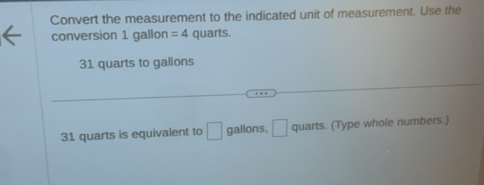 Convert the measurement to the indicated unit of measurement. Use the 
conversion 1 gallon =4 quarts.
31 quarts to gallons
31 quarts is equivalent to □ gallons, □ quarts. (Type whole numbers.)