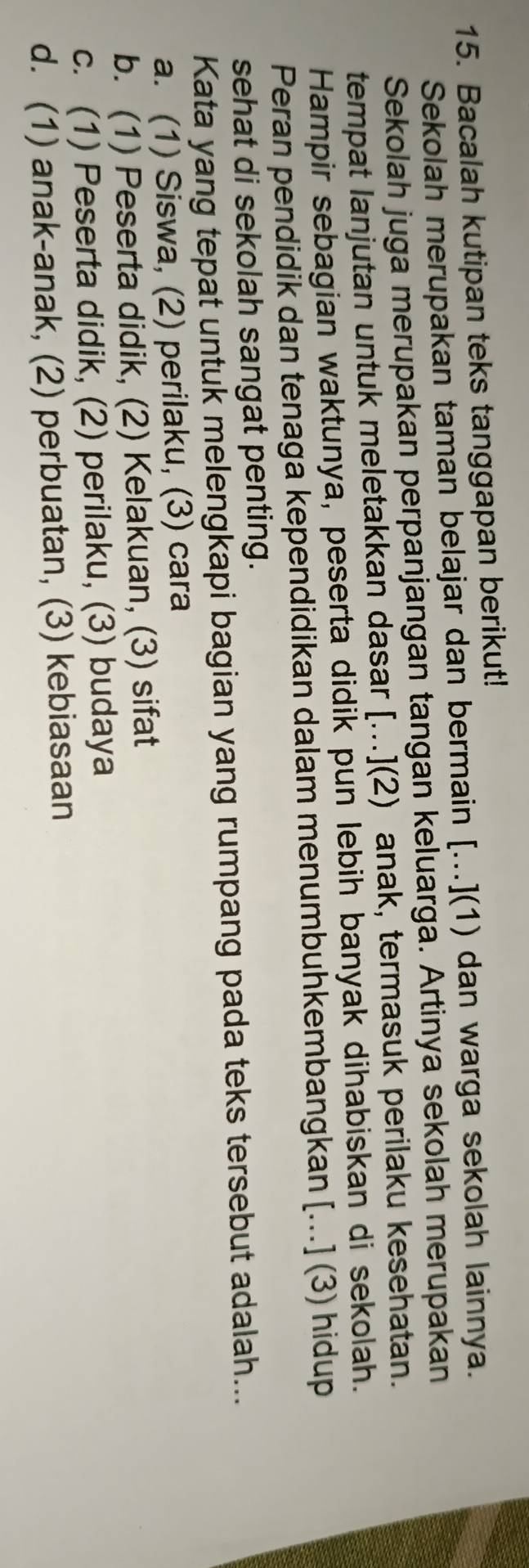 Bacalah kutipan teks tanggapan berikut!
Sekolah merupakan taman belajar dan bermain [...](1) dan warga sekolah lainnya.
Sekolah juga merupakan perpanjangan tangan keluarga. Artinya sekolah merupakan
tempat lanjutan untuk meletakkan dasar [...](2) anak, termasuk perilaku kesehatan.
Hampir sebagian waktunya, peserta didik pun lebih banyak dihabiskan di sekolah.
Peran pendidik dan tenaga kependidikan dalam menumbuhkembangkan [...] (3) hidup
sehat di sekolah sangat penting.
Kata yang tepat untuk melengkapi bagian yang rumpang pada teks tersebut adalah...
a. (1) Siswa, (2) perilaku, (3) cara
b. (1) Peserta didik, (2) Kelakuan, (3) sifat
c. (1) Peserta didik, (2) perilaku, (3) budaya
d. (1) anak-anak, (2) perbuatan, (3) kebiasaan