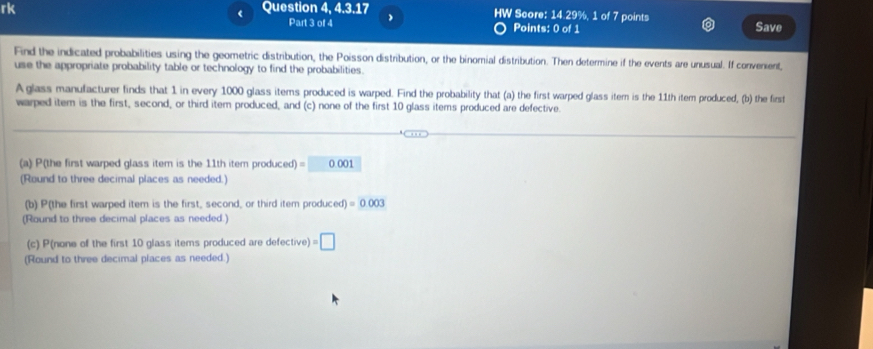 rk Question 4, 4.3.17 HW Score: 14.29%, 1 of 7 points 
< Part 3 of 4 
Points: 0 of 1 Save 
Find the indicated probabilities using the geometric distribution, the Poisson distribution, or the binomial distribution. Then determine if the events are unusual. If convenient, 
use the appropriate probability table or technology to find the probabilities. 
A glass manufacturer finds that  1 in every 1000 glass items produced is warped. Find the probability that (a) the first warped glass itern is the 11th item produced, (b) the first 
warped item is the first, second, or third item produced, and (c) none of the first 10 glass items produced are defective. 
(a) P(the first warped glass item is the 11th item produced) = 0.001
(Round to three decimal places as needed.) 
(b) P(the first warped item is the first, second, or third item produ xed)=0.003
(Round to three decimal places as needed.) 
(c) P(none of the first 10 glass items produced are defective) =□
(Round to three decimal places as needed.)