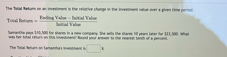 The Total Return on an investment is the relative change in the investment value over a given time period.
TotalReturn= (EndingValue-InitialValue)/InitialValue 
Samantha pays $10,500 for shares in a new company. She sells the shares 10 years later for $23,500. What 
was her total return on this investment? Round your answer to the nearest tenth of a percent. 
The Total Return on Samantha's investment is □ %