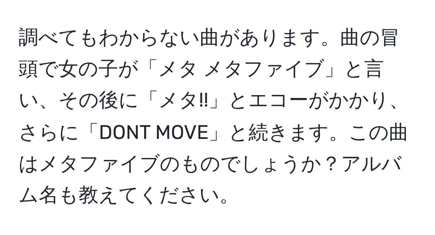 調べてもわからない曲があります。曲の冒頭で女の子が「メタ メタファイブ」と言い、その後に「メタ!!」とエコーがかかり、さらに「DONT MOVE」と続きます。この曲はメタファイブのものでしょうか？アルバム名も教えてください。