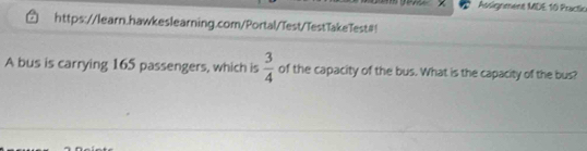 Assignment MDE 10 Practic 
https://learn.hawkeslearning.com/Portal/Test/TestTakeTest#! 
A bus is carrying 165 passengers, which is  3/4  of the capacity of the bus. What is the capacity of the bus?