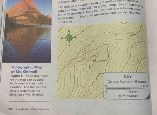 The change in elevation from one contour me to the nexti 
called a contour interval. On a given map, the contour intere 
is always consistent. Every fifth contour line is known as a 
index contour. These lines are darker and heavier than the 
other lines. 
N
160
w 
s 
Mr. Grinnell 
Topographic Map 

of Mt. Grinnell 
Figure 5 The contour lines KEY 
on the map can be used 
to determine a feature's Contour interval =48 meters
0 
elevation. Use the contour 0.5 mi
lines to determine the 0.5 km
0 
elevation of Mt. Grinnell. UTM Projection 
_ 
192 Introduction to Earth's Systems