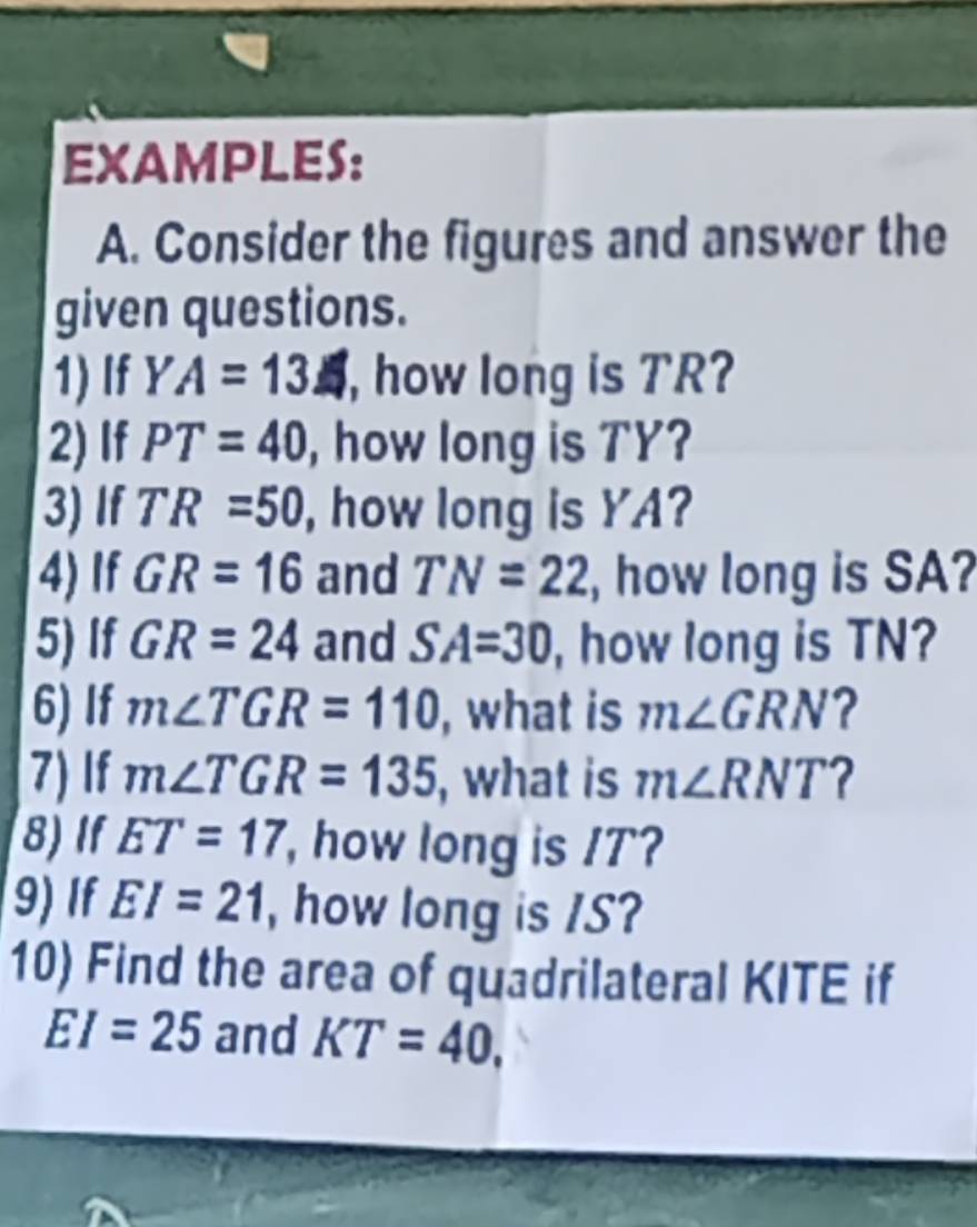 EXAMPLES: 
A. Consider the figures and answer the 
given questions. 
1)If YA=13 , how long is TR? 
2) If PT=40 , how long is TY? 
3) If TR=50 , how long is YA? 
4) If GR=16 and TN=22 , how long is SA? 
5) If GR=24 and SA=30 , how long is TN? 
6) If m∠ TGR=110 , what is m∠ GRN ? 
7) If m∠ TGR=135 , what is m∠ RNT ? 
8)If ET=17 , how long is /T? 
9) If EI=21 , how long is /S? 
10) Find the area of quadrilateral KITE if
EI=25 and KT=40,