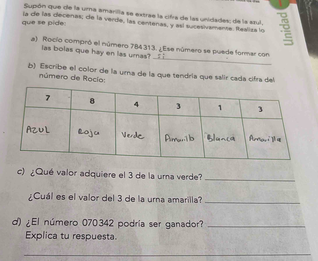 días 
Supón que de la urna amarilla se extrae la cifra de las unidades; de la azul, 
la de las decenas; de la verde, las centenas, y así sucesivamente. Realiza lo 
que se pide: 
_ 
a) Rocío compró el número 784313. ¿Ese número se puede formar con 
las bolas que hay en las urnas? 
b) Escribe el color de la urna de la que tendría que salir cada cifra del 
número de Rocío: 
c) ¿Qué valor adquiere el 3 de la urna verde?_ 
¿Cuál es el valor del 3 de la urna amarilla?_ 
d) ¿El número 070342 podría ser ganador?_ 
Explica tu respuesta. 
_ 
_