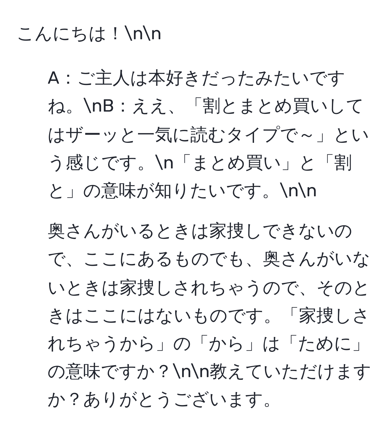 こんにちは！nn
1. A：ご主人は本好きだったみたいですね。nB：ええ、「割とまとめ買いしてはザーッと一気に読むタイプで～」という感じです。n「まとめ買い」と「割と」の意味が知りたいです。nn
2. 奥さんがいるときは家捜しできないので、ここにあるものでも、奥さんがいないときは家捜しされちゃうので、そのときはここにはないものです。「家捜しされちゃうから」の「から」は「ために」の意味ですか？nn教えていただけますか？ありがとうございます。