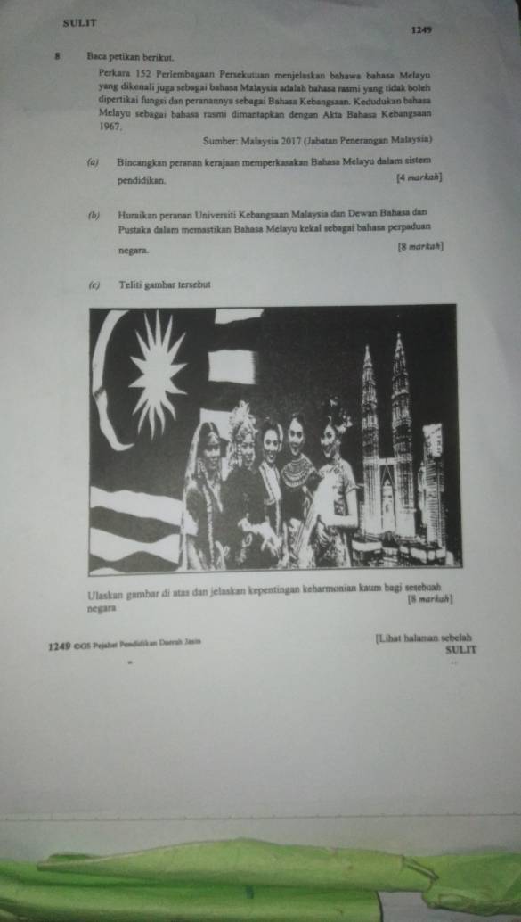 SULIT 1249 
8 Baca petikan beriku. 
Perkara 152 Perlembagaan Persekutuan menjelaskan bahawa bahasa Melayu 
yang dikenali juga sebagai bahasa Malaysia adalah bahasa rasmi yang tidak boleh 
dipertikai fungsi dan peranannya sebagai Bahasa Kebangsaan. Kedudukan bahasa 
Melayu sebagai bahasa rasmi dimantapkan dengan Akta Bahasa Kebangsaan 
1967, 
Sumber: Malaysia 2017 (Jabatan Penerangan Malaysia) 
() Bincangkan peranan kerajaan memperkasakan Bahasa Melayu dalam sistem 
pendidikan. [4 markah] 
(b) Huraikan peranan Universiti Kebangsaan Malaysia dan Dewan Bahasa dan 
Pustaka dalam memastikan Bahasa Melayu kekal sebagai bahasa perpaduan 
negara. [8 markah] 
(c) Teliti gambar tersebut 
Ulaskan gambar di atas dan jelaskan kepentingan keharmonian kaum bagj sesebuah 
[8 markuh] 
negara 
1249 CGS Pejahat Pondidikan Dorrah Jasin [Lihat halaman sebelah SULIT