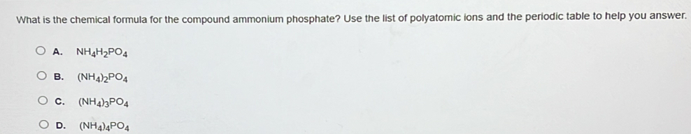 What is the chemical formula for the compound ammonium phosphate? Use the list of polyatomic ions and the periodic table to help you answer.
A. NH_4H_2PO_4
B. (NH_4)_2PO_4
C. (NH_4)_3PO_4
D. (NH_4)_4PO_4