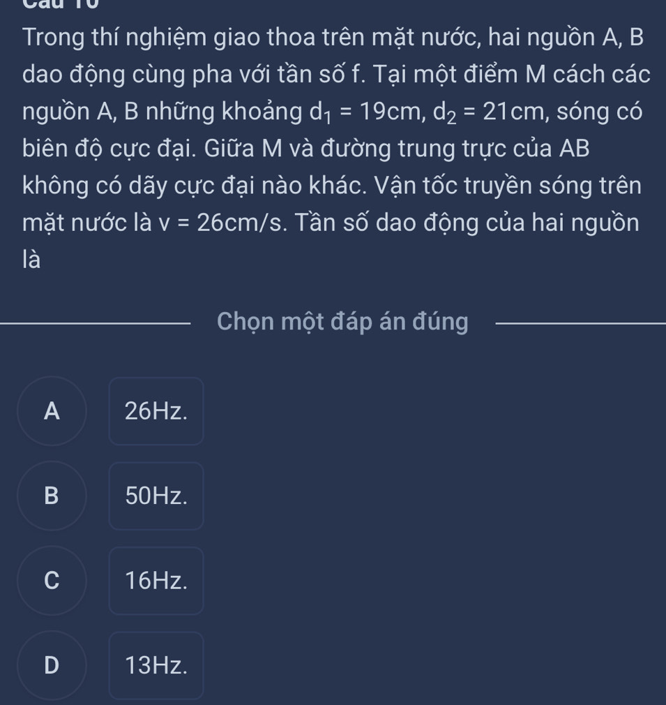 Trong thí nghiệm giao thoa trên mặt nước, hai nguồn A, B
dao động cùng pha với tần số f. Tại một điểm M cách các
nguồn A, B những khoảng d_1=19cm, d_2=21cm , sóng có
biên độ cực đại. Giữa M và đường trung trực của AB
không có dãy cực đại nào khác. Vận tốc truyền sóng trên
mặt nước là v=26cm/s. Tần số dao động của hai nguồn
là
Chọn một đáp án đúng_
A 26Hz.
B 50Hz.
C 16Hz.
D 13Hz.