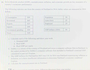 10, Gross domestic product (GDP), unemployment, inflation, and economic growth are key measures of a 
country's economic performance. 
dollars. The following statistics are from the country of Patziland in 2016; dollar values are measured in 2016 



GDP deflator (2016) 90 
a. Calculase each of the following and show your work. 
Nominal GDP 
ii. Real GDP 
i i. Real GDP per capit 
b. Debbie is a citizen of the country of Wayland and owns a computer software firm in Pastiland. Is 
the output produced by Debbie's computer software firm included in Pattiland's nominal GDP 
calculated in part (a)? Explain. 
e. The GDP deflator for Pattiland in 2015 was 110. In 2016 was Pattiland experiencing inflation or 
deflation, or is there insufficient information to determine Pattiland's econemic condition? 
Explain. 
d. Caliculate the unemployment rate in Pattdand