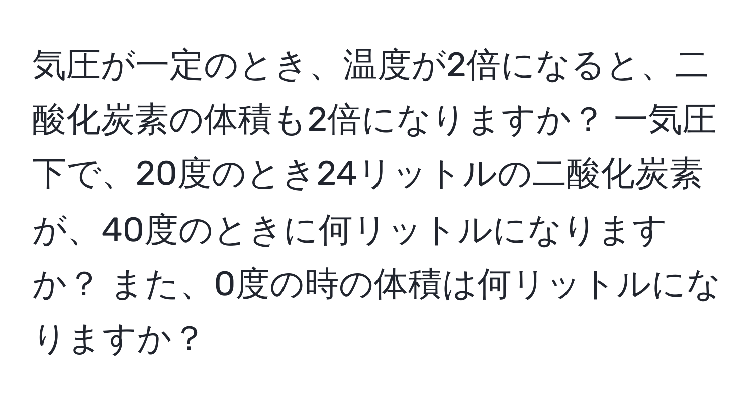 気圧が一定のとき、温度が2倍になると、二酸化炭素の体積も2倍になりますか？ 一気圧下で、20度のとき24リットルの二酸化炭素が、40度のときに何リットルになりますか？ また、0度の時の体積は何リットルになりますか？