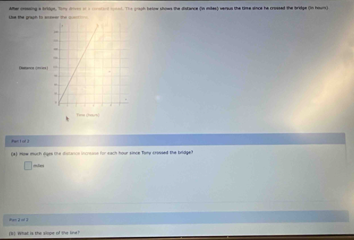 After crossing a bridge, Tony drives at a constant ipeed. The graph below shows the distance (in miles) versus the time since he crossed the bridge (in hours). 
Lise the graph to answer the questions. 
, λ
m
Distance (mies) m. 
“ 
. 
. 
7 
Time (hours) 
Part 1 of 2 
(a) How much does the distance increase for each hour since Tony crossed the bridge?
miles
Part 2 of 2 
(b) What is the slope of the line?