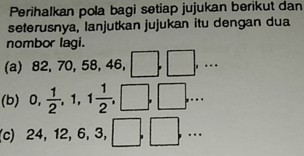 Perihalkan pola bagi setiap jujukan berikut dan 
seterusnya, lanjutkan jujukan itu dengan dua 
nombor lagi. 
(a) 82, 70, 58, 46, 
| 
□  
| 
.... 
(b) 0,  1/2 , 1, 1 1/2 , | ,. 
(c) 25
24, 12, 6, 3, 
.