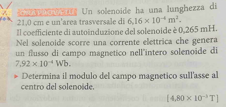 OR A1 ROVATU Un solenoide ha una lunghezza di
21,0 cm e un’area trasversale di 6,16* 10^(-4)m^2. 
Il coefficiente di autoinduzione del solenoide è 0,265 mH. 
Nel solenoide scorre una corrente elettrica che genera 
un flusso di campo magnetico nell’intero solenoide di
7,92* 10^(-4)Wb. 
Determina il modulo del campo magnetico sull’asse al 
centro del solenoide.
[4,80* 10^(-3)T]