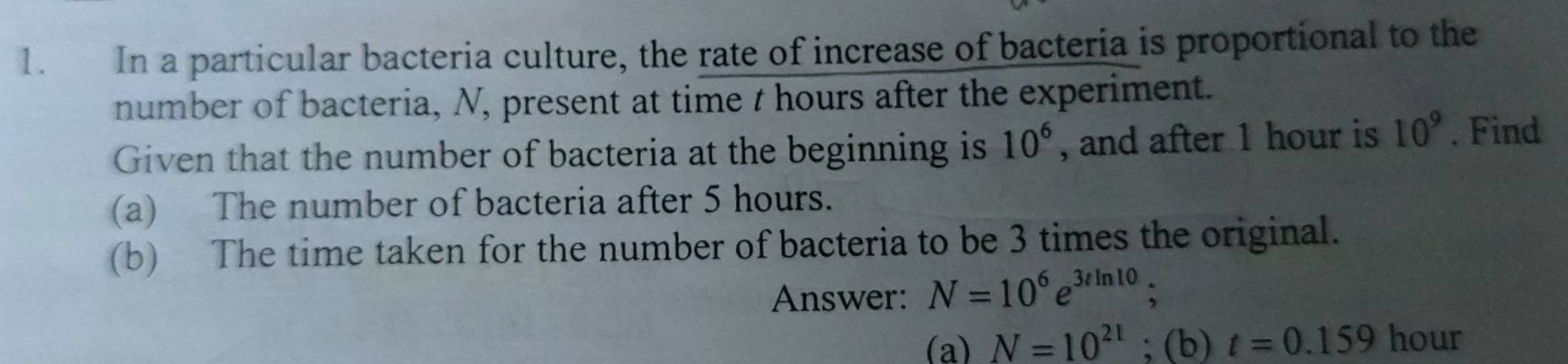 In a particular bacteria culture, the rate of increase of bacteria is proportional to the 
number of bacteria, N, present at time t hours after the experiment. 
Given that the number of bacteria at the beginning is 10^6 , and after 1 hour is 10^9. Find 
(a) The number of bacteria after 5 hours. 
(b) The time taken for the number of bacteria to be 3 times the original. 
Answer: N=10^6e^(3tln 10); 
(a) N=10^(21); (b) t=0.159 hour