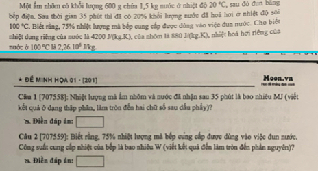 Một ấm nhôm có khối lượng 600 g chứa 1,5 kg nước ở nhiệt dj20°C , sau đó đun bảng 
bếp điện. Sau thời gian 35 phút thì đã có 20% khổi lượng nước đã hoá hơi ở nhiệt độ sôi
100°C Biết rằng, 75% nhiệt lượng mã bếp cung cấp được dùng vào việc đun nước. Cho biết 
nhiệt dung riêng của nước là 4200J/(kg.K) , của nhôm là 88 0J/(kg.K) 0, nhiệt hoá hơi riêng của 
nước ở 100°C là 2, 26.10^6J/kg
* Đề MINH HỌA 01 - [201] Moon.vn 
Câu 1 [707558]: Nhiệt lượng mà ấm nhôm và nước đã nhận sau 35 phút là bao nhiêu MJ (viết 
kết quả ở dạng thập phân, làm tròn đến hai chữ số sau dầu phầy)? 
* Điền đáp án: □ 
Câu 2 [707559]: Biết rằng, 75% nhiệt lượng mà bếp cứng cấp được dùng vào việc đun nước. 
Công suất cung cấp nhiệt của bếp là bao nhiêu W (viết kết quả đến làm tròn đến phần nguyên)? 
* Điền đáp án: □ 