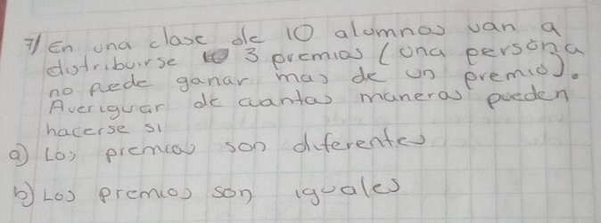 En ona clase de 10 alumnos van a 
dotriburse 3 premias (ona persona 
no pede ganar mas de un premi). 
Averiguar do cantas maneras poeden 
hacerse si 
① (0) prema) son diferentes 
bL0) prem(o) son (quales