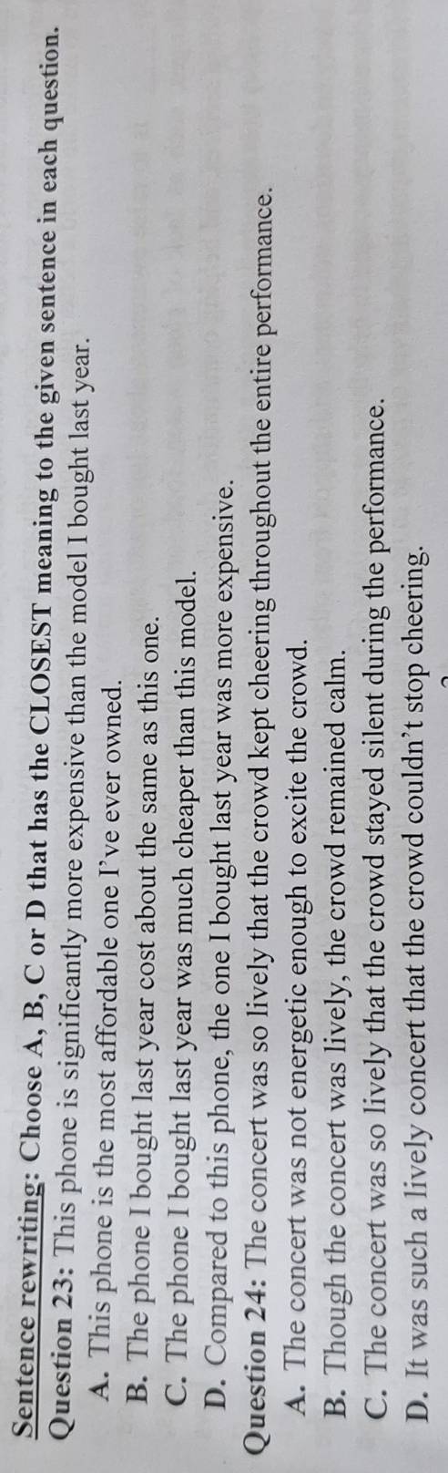 Sentence rewriting: Choose A, B, C or D that has the CLOSEST meaning to the given sentence in each question.
Question 23: This phone is significantly more expensive than the model I bought last year.
A. This phone is the most affordable one I’ve ever owned.
B. The phone I bought last year cost about the same as this one.
C. The phone I bought last year was much cheaper than this model.
D. Compared to this phone, the one I bought last year was more expensive.
Question 24: The concert was so lively that the crowd kept cheering throughout the entire performance.
A. The concert was not energetic enough to excite the crowd.
B. Though the concert was lively, the crowd remained calm.
C. The concert was so lively that the crowd stayed silent during the performance.
D. It was such a lively concert that the crowd couldn’t stop cheering.