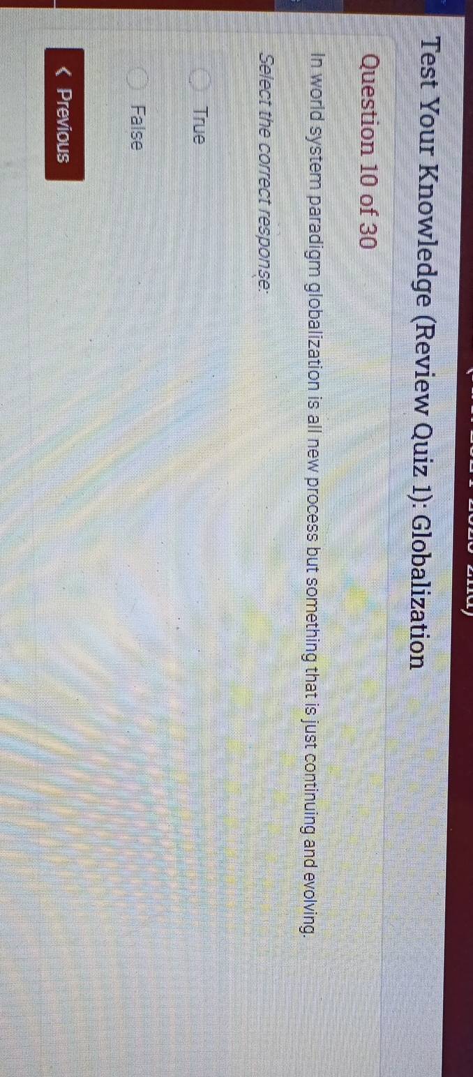 Test Your Knowledge (Review Quiz 1): Globalization
Question 10 of 30
In world system paradigm globalization is all new process but something that is just continuing and evolving.
Select the correct response:
True
False
Previous