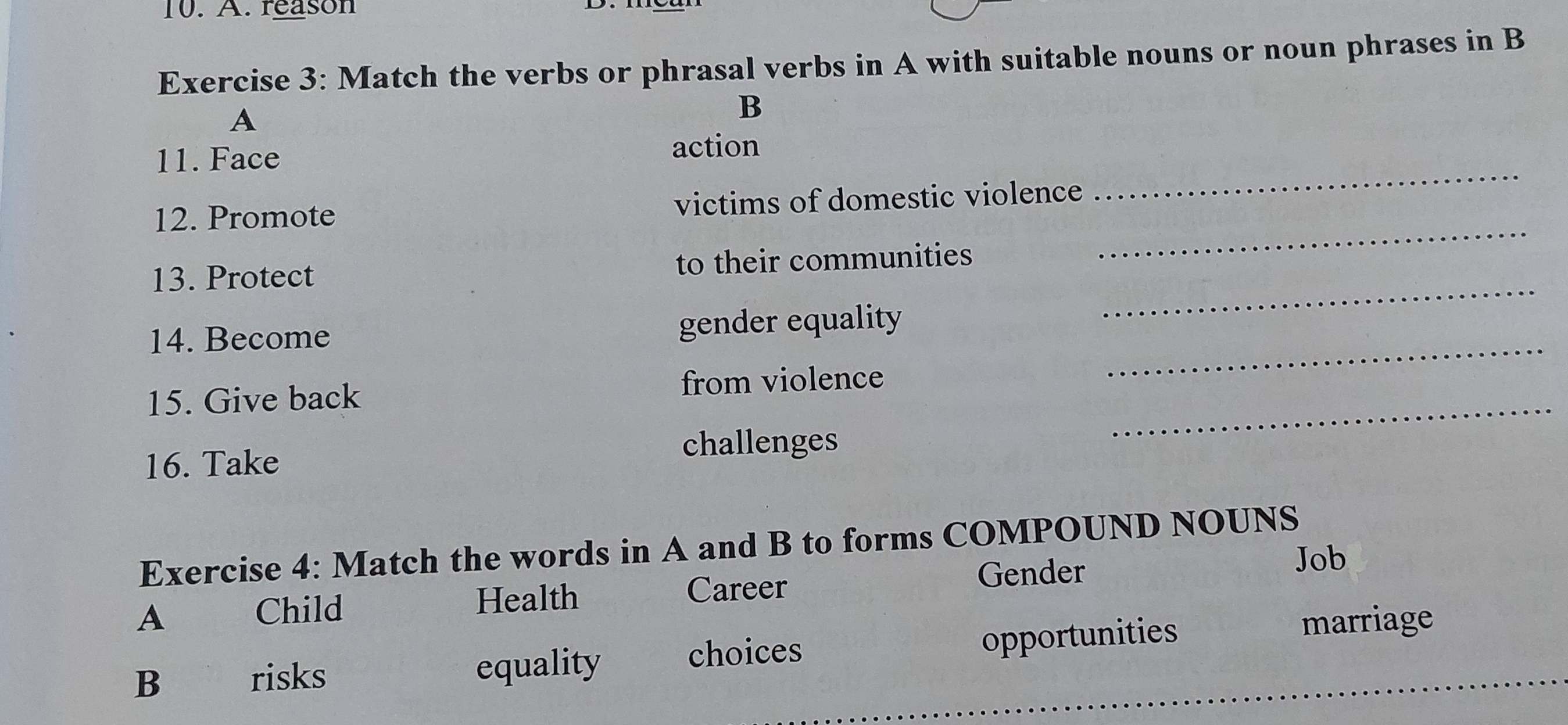 reason
Exercise 3: Match the verbs or phrasal verbs in A with suitable nouns or noun phrases in B
A
B
11. Face
action
12. Promote victims of domestic violence
_
_
13. Protect to their communities
_
_
14. Become gender equality
_
15. Give back from violence
challenges
16. Take
Exercise 4: Match the words in A and B to forms COMPOUND NOUNS
Job
Child Health Career
Gender
A marriage
B risks equality choices opportunities