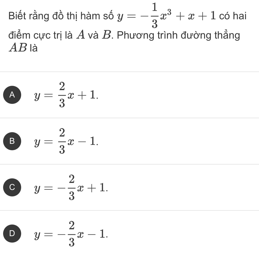 Biết rằng đồ thị hàm số y=- 1/3 x^3+x+1 có hai
điểm cực trị là A và B. Phương trình đường thẳng
AB là
A y= 2/3 x+1.
B y= 2/3 x-1.
C y=- 2/3 x+1.
D y=- 2/3 x-1.