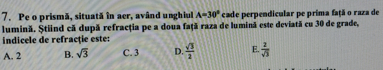 Pe o prismă, situată în aer, având unghiul A=30° cade perpendicular pe prima faţă o raza de
lumină. Știind că după refracţia pe a doua față raza de lumină este deviată cu 30 de grade,
indicele de refracție este:
A. 2 B. sqrt(3) C. 3 D.  sqrt(3)/2  E.  2/sqrt(3) 