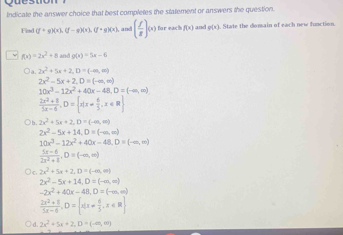 Question
Indicate the answer choice that best completes the statement or answers the question.
Find (f+g)(x), (f-g)(x), (f· g)(x) , and ( f/g )(x) for each f(x) and g(x). State the domain of each new function.
f(x)=2x^2+8 and g(x)=5x-6
a. 2x^2+5x+2, D=(-∈fty ,∈fty )
2x^2-5x+2, D=(-∈fty ,∈fty )
10x^3-12x^2+40x-48, D=(-∈fty ,∈fty )
 (2x^2+8)/5x-6 , D= x|x!=  6/5 , x∈ R
b. 2x^2+5x+2, D=(-∈fty ,∈fty )
2x^2-5x+14, D=(-∈fty ,∈fty )
10x^3-12x^2+40x-48, D=(-∈fty ,∈fty )
 (5x-6)/2x^2+8 , D=(-∈fty ,∈fty )
C. 2x^2+5x+2, D=(-∈fty ,∈fty )
2x^2-5x+14, D=(-∈fty ,∈fty )
-2x^2+40x-48, D=(-∈fty ,∈fty )
 (2x^2+8)/5x-6 , D= x|x!=  6/5 , x∈ R
d. 2x^2+5x+2, D=(-∈fty ,∈fty )