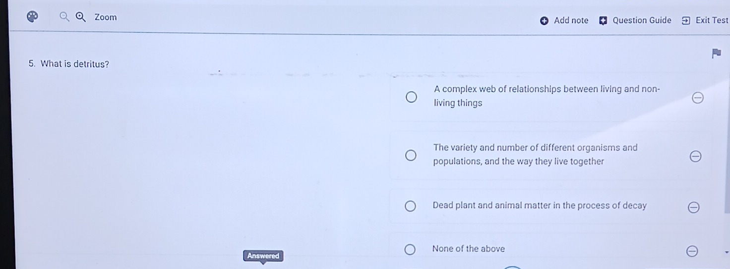 Zoom Add note Question Guide Exit Test
5. What is detritus?
A complex web of relationships between living and non-
living things
The variety and number of different organisms and
populations, and the way they live together
Dead plant and animal matter in the process of decay
None of the above
Answered