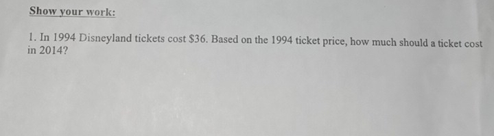 Show your work: 
1. In 1994 Disneyland tickets cost $36. Based on the 1994 ticket price, how much should a ticket cost 
in 2014?