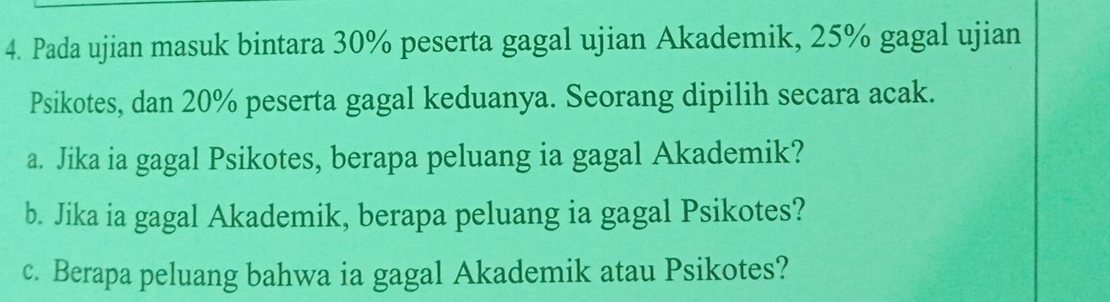 Pada ujian masuk bintara 30% peserta gagal ujian Akademik, 25% gagal ujian 
Psikotes, dan 20% peserta gagal keduanya. Seorang dipilih secara acak. 
a. Jika ia gagal Psikotes, berapa peluang ia gagal Akademik? 
b. Jika ia gagal Akademik, berapa peluang ia gagal Psikotes? 
c. Berapa peluang bahwa ia gagal Akademik atau Psikotes?