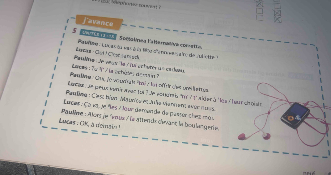 us jeur téléphonez souvent ? 
j’avance
5 UNITÉS 13+15 Sottolinea l’alternativa corretta. 
Pauline : Lucas tu vas à la fête d'anniversaire de Juliette ? 
Lucas : Oui ! C'est samedi. 
Pauline : Je veux ¹le / lui acheter un cadeau. 
Lucas : Tu ²l' / la achètes demain ? 
Pauline : Oui, je voudrais ³toi / lui offrir des oreillettes. 
Lucas : Je peux venir avec toi ? Je voudrais ⁴m’ / t’ aider à ⁵les / leur choisir. 
Pauline : C’est bien. Maurice et Julie viennent avec nous. 
Lucas : Ça va, je éles / leur demande de passer chez moi. 
Pauline : Alors je ’vous / la attends devant la boulangerie. 
Lucas : OK, à demain ! 
neuf