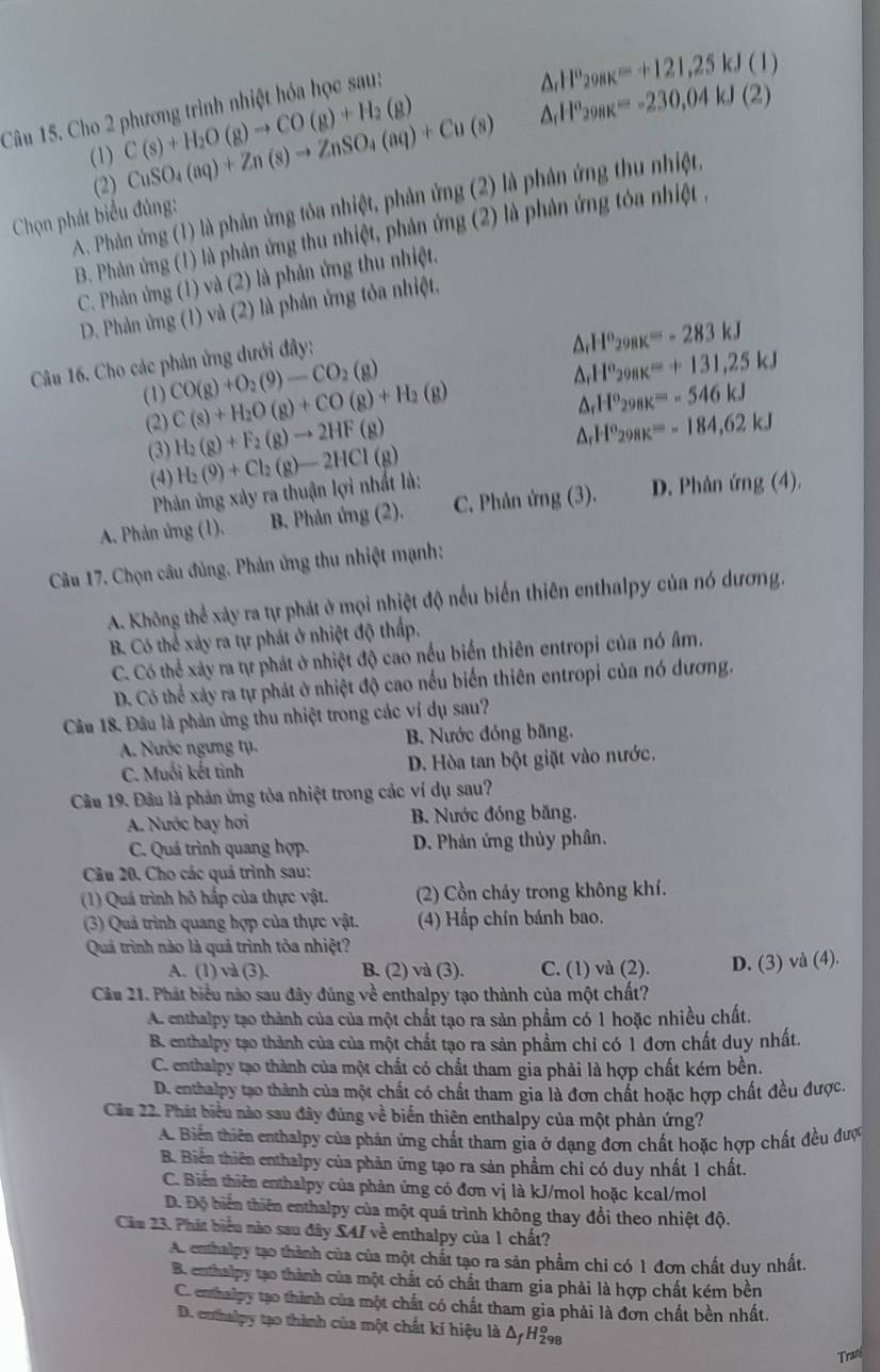 Cho 2 phương trình nhiệt hóa học sau:
△ _rH^o_298K=+121,25kJ(1)
(1) C(s)+H_2O(g)to CO(g)+H_2(g) CuSO_4(aq)+Zn(s)to ZnSO_4(aq)+Cu(s) △ _rH^o_298K=-230,04kJ(2)
(2)
A. Phản ứng (1) là phản ứng tỏa nhiệt, phản ứng (2) là phân ứng thu nhiệt,
Chọn phát biểu đủng:
B. Phản ứng (1) là phản ứng thu nhiệt, phản ứng (2) là phản ứng tóa nhiệt ,
C. Phản ứng (1) và (2) là phản ứng thu nhiệt.
D. Phản ứng (1) và (2) là phản ứng tỏa nhiệt.
Câu 16. Cho các phản ứng dưới đây:
△ _rH^o_298K=-283kJ
△ _rH^o_298K=+131,25kJ
(1) CO(g)+O_2(9)-CO_2(g) C(s)+H_2O(g)+CO(g)+H_2(g) △ _rH°_298K=-546kJ
(2) H_2(g)+F_2(g)to 2HF(g) △ _rH^o_298K=-184,62kJ
(3) H_2(9)+Cl_2(g)-2HCl(g)
(4)
Phản ứng xảy ra thuận lợi nhất là:
A. Phản ứng (1). B. Phản ứng (2). C. Phản img(3). D. Phân img(4).
Câu 17. Chọn câu đủng. Phản ứng thu nhiệt mạnh:
A. Không thể xảy ra tự phát ở mọi nhiệt độ nều biển thiên enthalpy của nó dương.
B. Có thể xảy ra tự phát ở nhiệt độ thấp.
C. Có thể xây ra tự phát ở nhiệt độ cao nều biển thiên entropi của nó âm.
D. Có thể xảy ra tự phát ở nhiệt độ cao nếu biến thiên entropi của nó dương.
Câu 18. Đâu là phản ứng thu nhiệt trong các ví dụ sau?
A. Nước ngưng tụ. B. Nước đóng băng.
C. Muối kết tinh D. Hòa tan bột giặt vào nước.
Câu 19. Đầu là phản ứng tòa nhiệt trong các ví dụ sau?
A. Nước bay hơi B. Nước đóng băng.
C. Quá trình quang hợp. D. Phản ứng thủy phân.
Câu 20. Cho các quá trình sau:
(1) Quá trình hô hấp của thực vật. (2) Cồn chảy trong không khí.
(3) Quả trình quang hợp của thực vật. (4) Hấp chín bánh bao.
Quá trình nào là quả trình tòa nhiệt?
A. (1) và (3). B. (2) và (3). C. (1) và (2). D. (3) và (4).
Cầu 21. Phát biểu nào sau đây đúng về enthalpy tạo thành của một chất?
A. enthalpy tạo thành của của một chất tạo ra sản phẩm có 1 hoặc nhiều chất.
B. enthalpy tạo thành của của một chất tạo ra sản phầm chỉ có 1 đơn chất duy nhất.
C. enthalpy tạo thành của một chất có chất tham gia phải là hợp chất kém bền.
D. enthalpy tạo thành của một chất có chất tham gia là đơn chất hoặc hợp chất đều được.
Câu 22. Phát biểu nào sau đây đùng về biển thiên enthalpy của một phản ứng?
A. Biến thiên enthalpy của phản ứng chất tham gia ở dạng đơn chất hoặc hợp chất đều được
B. Biển thiên enthalpy của phản ứng tạo ra sản phẩm chỉ có duy nhất 1 chất.
C. Biển thiên enthalpy của phản ứng có đơn vị là kJ/mol hoặc kcal/mol
D. Độ biến thiên enthalpy của một quá trình không thay đổi theo nhiệt độ.
Cầu 23. Phát biểu nào sau đây S47 về enthalpy của 1 chất?
A. enthalpy tạo thành của của một chất tạo ra sản phẩm chỉ có 1 đơn chất duy nhất.
B. enthalpy tạo thành của một chất có chất tham gia phải là hợp chất kém bền
C. enthalpy tạo thành của một chất có chất tham gia phải là đơn chất bền nhất.
D. euthalpy tạo thành của một chất kí hiệu là Δ/H£8
Tran