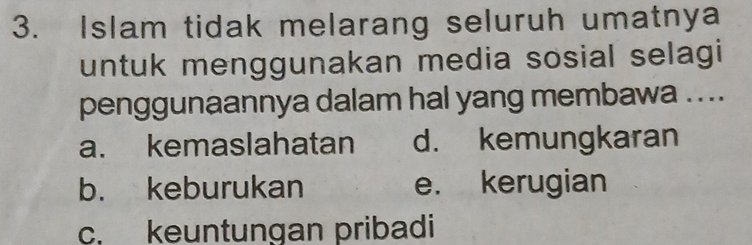 Islam tidak melarang seluruh umatnya
untuk menggunakan media sosial selagi
penggunaannya dalam hal yang membawa ....
a. kemaslahatan d. kemungkaran
b. keburukan e. kerugian
c. keuntungan pribadi