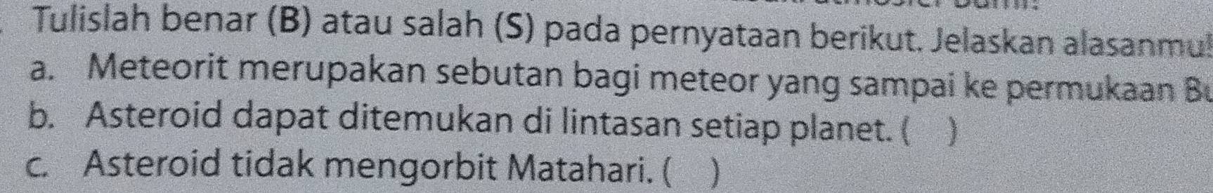 Tulislah benar (B) atau salah (S) pada pernyataan berikut. Jelaskan alasanmul 
a. Meteorit merupakan sebutan bagi meteor yang sampai ke permukaan Bu 
b. Asteroid dapat ditemukan di lintasan setiap planet. ( ) 
c. Asteroid tidak mengorbit Matahari. ( )