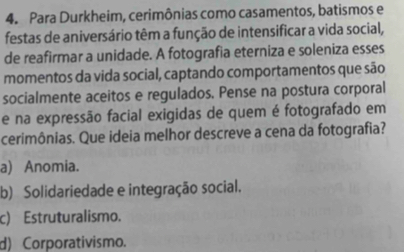 Para Durkheim, cerimônias como casamentos, batismos e
festas de aniversário têm a função de intensificar a vida social,
de reafirmar a unidade. A fotografia eterniza e soleniza esses
momentos da vida social, captando comportamentos que são
socialmente aceitos e regulados. Pense na postura corporal
e na expressão facial exigidas de quem é fotografado em
cerimônias. Que ideia melhor descreve a cena da fotografia?
a) Anomia.
b) Solidariedade e integração social.
c) Estruturalismo.
d) Corporativismo.