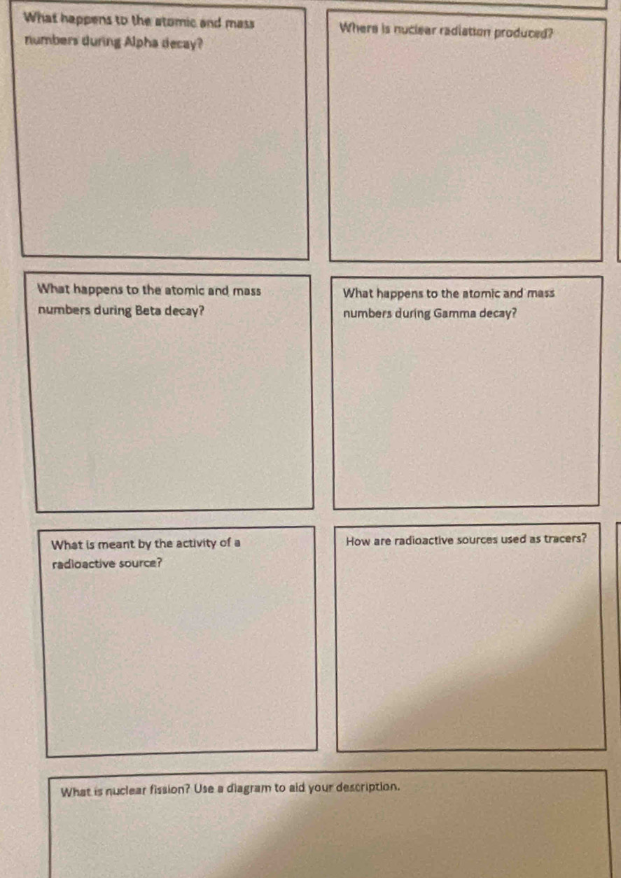 What happens to the stomic and mass Where is nuclear radiation produced? 
numbers during Alpha decay? 
What happens to the atomic and mass What happens to the atomic and mass 
numbers during Beta decay? numbers during Gamma decay? 
What is meant by the activity of a How are radioactive sources used as tracers? 
radioactive source? 
What is nuclear fission? Use a diagram to aid your description.
