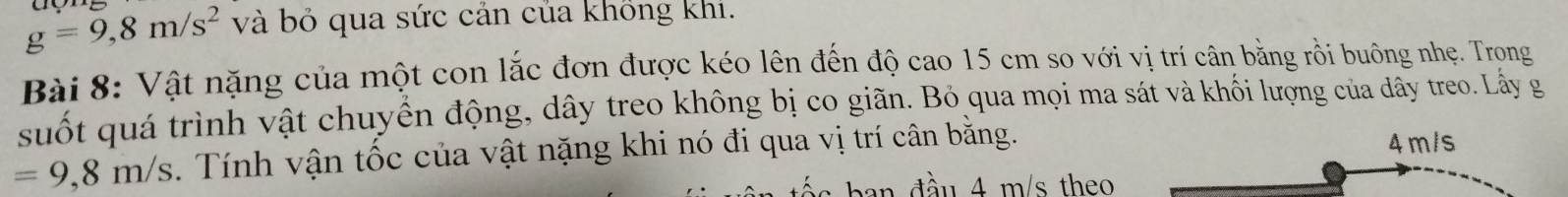 g=9,8m/s^2 và bỏ qua sức cản của không khi.
Bài 8: Vật nặng của một con lắc đơn được kéo lên đến độ cao 15 cm so với vị trí cân bằng rồi buông nhẹ. Trọng
suốt quá trình vật chuyển động, dây treo không bị co giãn. Bỏ qua mọi ma sát và khối lượng của dây treo. Lấy g
=9,8m/s. Tính vận tốc của vật nặng khi nó đi qua vị trí cân bằng. 4m/s
d u m /s theo