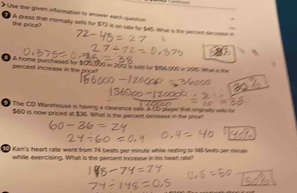 Use the given information to answer each question 
the price? 
7 A dress that normally sells for $72 is on sale for $45. What is the percent Awarane in 
8 A home purchased for $120,000 in 2012 is sold for $156,000 in 2015. What in the 
percent increase in the price? 
The CD Warehouse is having a clearance sale. A CD player that originally selis ky
$60 is now priced at $36. What is the percent decrease in the price? 
0 Ken's heart rate went from 74 beats per minute while resting to 148 beats per minute
while exercising. What is the percent increase in his heart rate?